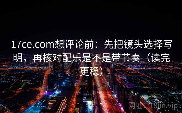 17ce.com想评论前：先把镜头选择写明，再核对配乐是不是带节奏（读完更稳）