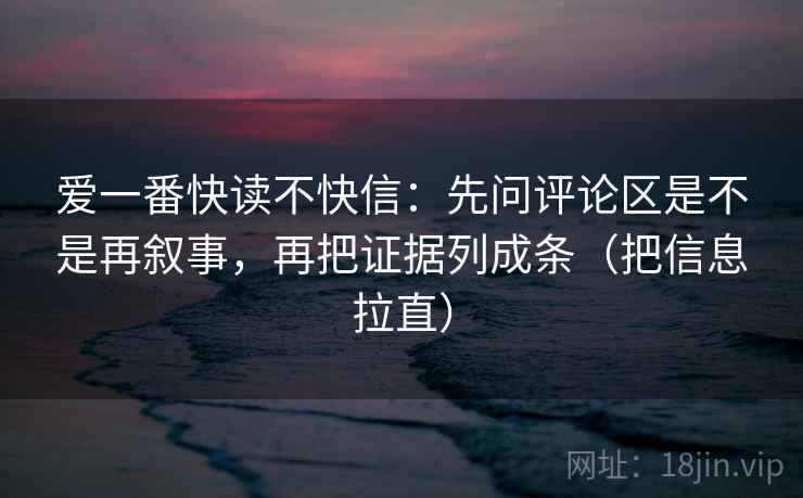 爱一番快读不快信:先问评论区是不是再叙事,再把证据列成条(把信息拉直) 爱一番快读不快信:先问评论区是不是再叙事,再把证据列成条(把信息拉直)
