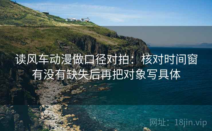读风车动漫做口径对拍:核对时间窗有没有缺失后再把对象写具体 读风车动漫做口径对拍:核对时间窗有没有缺失后再把对象写具体