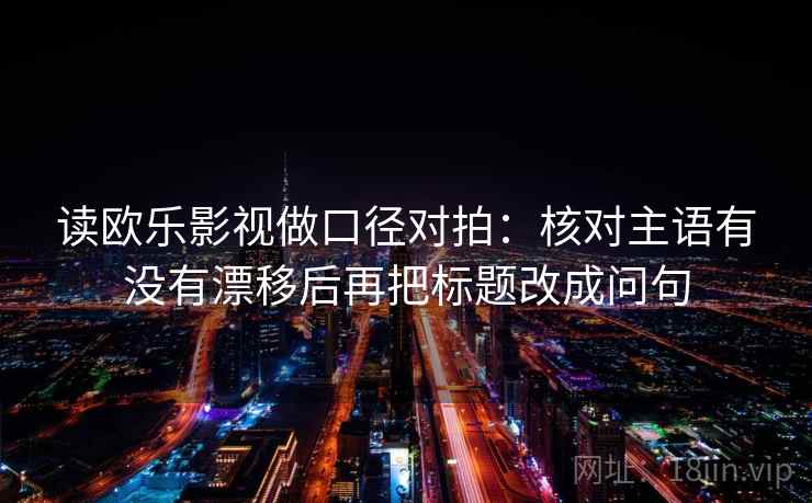 读欧乐影视做口径对拍:核对主语有没有漂移后再把标题改成问句 读欧乐影视做口径对拍:核对主语有没有漂移后再把标题改成问句