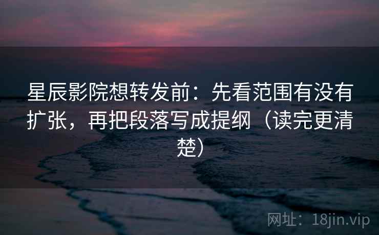 星辰影院想转发前：先看范围有没有扩张，再把段落写成提纲（读完更清楚）