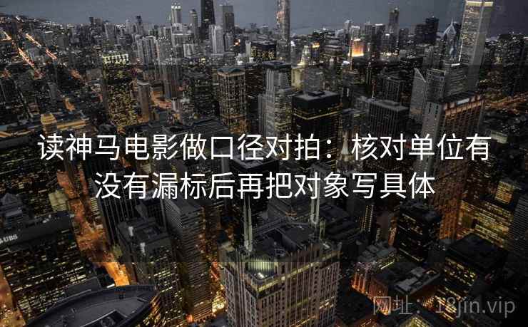 读神马电影做口径对拍:核对单位有没有漏标后再把对象写具体 读神马电影做口径对拍:核对单位有没有漏标后再把对象写具体