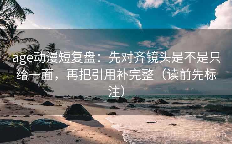 age动漫短复盘：先对齐镜头是不是只给一面，再把引用补完整（读前先标注）
