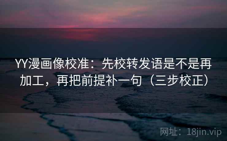 YY漫画像校准：先校转发语是不是再加工，再把前提补一句（三步校正）