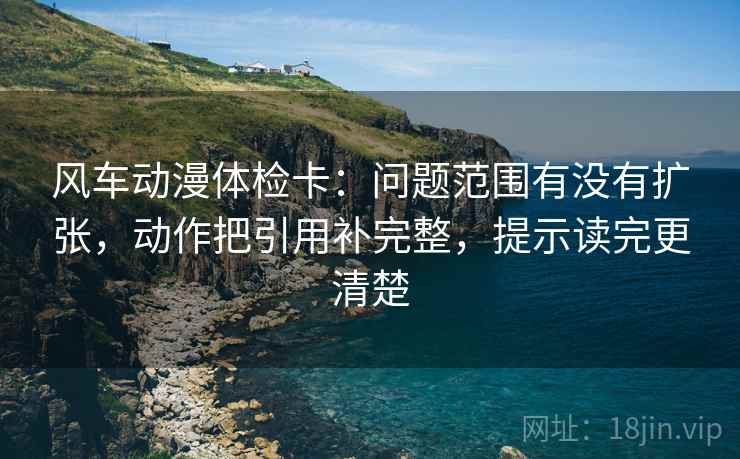 风车动漫体检卡：问题范围有没有扩张，动作把引用补完整，提示读完更清楚