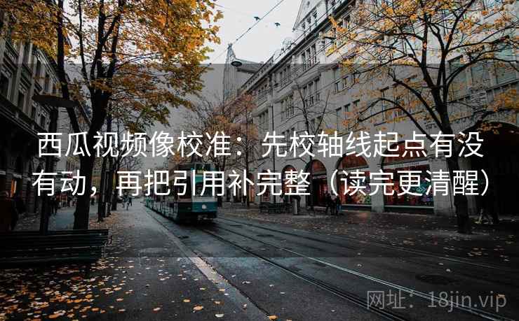 西瓜视频像校准:先校轴线起点有没有动,再把引用补完整(读完更清醒) 西瓜视频像校准:先校轴线起点有没有动,再把引用补完整(读完更清醒)