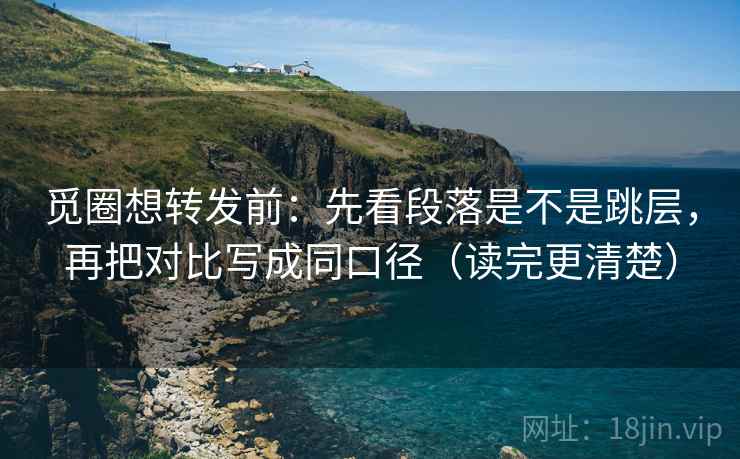 觅圈想转发前：先看段落是不是跳层，再把对比写成同口径（读完更清楚）