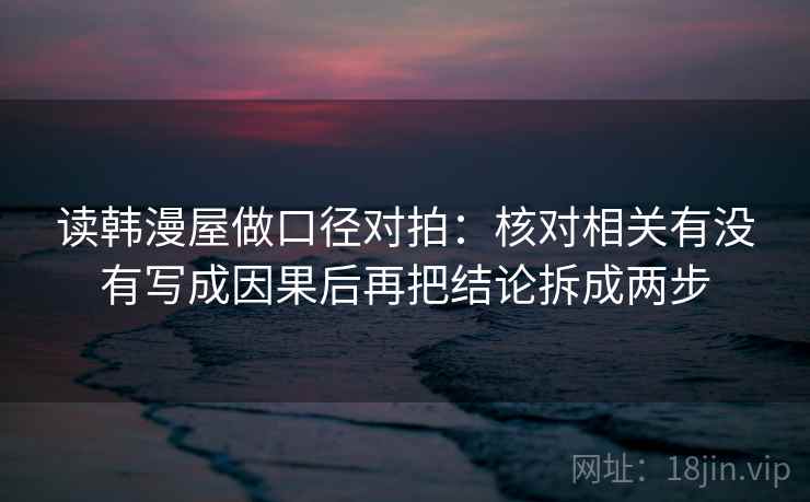 读韩漫屋做口径对拍:核对相关有没有写成因果后再把结论拆成两步 读韩漫屋做口径对拍:核对相关有没有写成因果后再把结论拆成两步