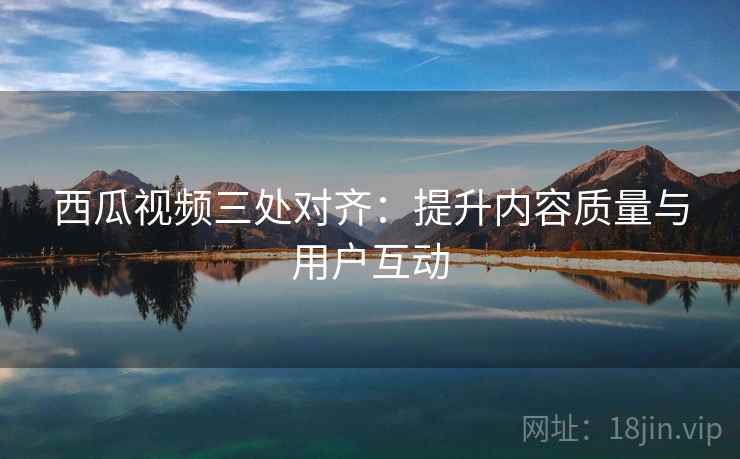 西瓜视频三处对齐:提升内容质量与用户互动 西瓜视频三处对齐:提升内容质量与用户互动
