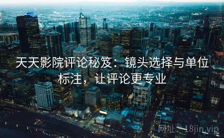 天天影院评论秘笈:镜头选择与单位标注,让评论更专业 天天影院评论秘笈:镜头选择与单位标注,让评论更专业